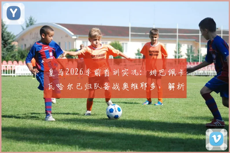 皇马2026季前首训实况：姆巴佩卡瓦哈尔已归队备战奥维耶多，解析多名主力缺席原因