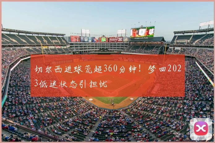 切尔西进球荒超360分钟！梦回2023低迷状态引担忧