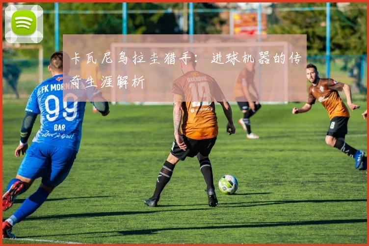 卡瓦尼乌拉圭猎手：进球机器的传奇生涯解析