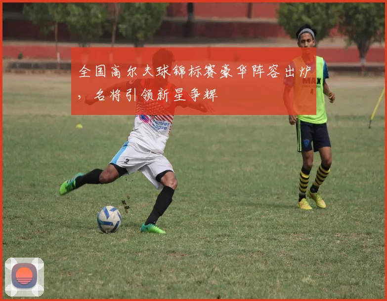 全国高尔夫球锦标赛豪华阵容出炉,名将引领新星争辉