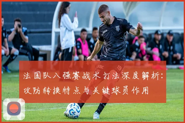 法国队八强赛战术打法深度解析:攻防转换特点与关键球员作用
