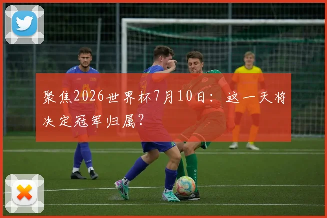 聚焦2026世界杯7月10日：这一天将决定冠军归属？