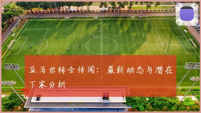 亚马尔转会传闻：最新动态与潜在下家分析