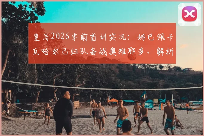 皇马2026季前首训实况:姆巴佩卡瓦哈尔已归队备战奥维耶多,解析多名主力缺席原因