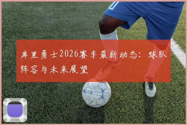 库里勇士2026赛季最新动态：球队阵容与未来展望
