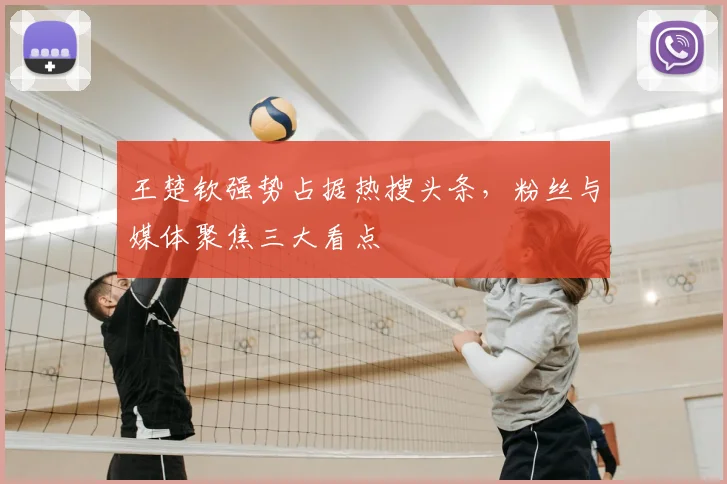王楚钦强势占据热搜头条,粉丝与媒体聚焦三大看点