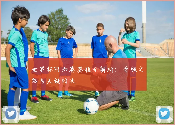 世界杯附加赛赛程全解析:晋级之路与关键对决