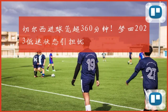 切尔西进球荒超360分钟!梦回2023低迷状态引担忧