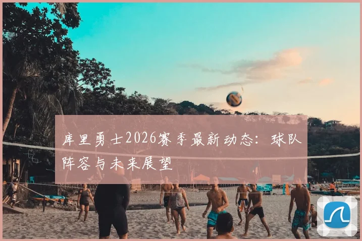 库里勇士2026赛季最新动态:球队阵容与未来展望
