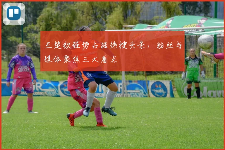 王楚钦强势占据热搜头条，粉丝与媒体聚焦三大看点