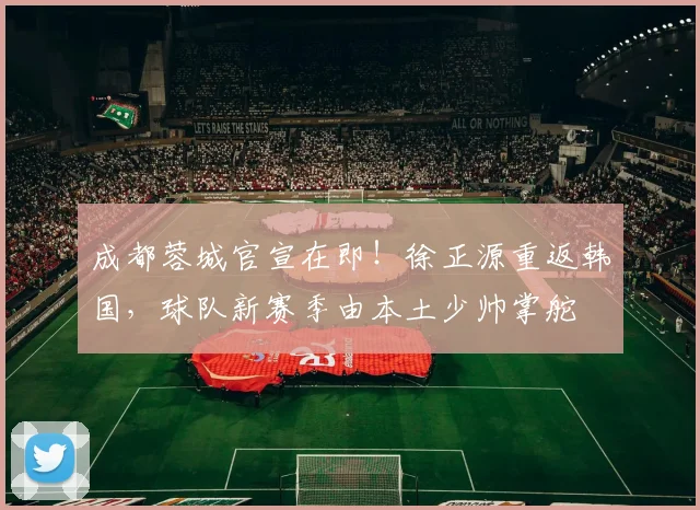 成都蓉城官宣在即！徐正源重返韩国，球队新赛季由本土少帅掌舵