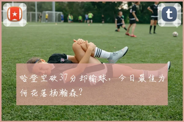 哈登空砍37分却输球,今日最佳为何花落杨瀚森?