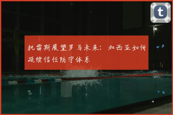 托雷斯展望罗马未来:加西亚如何延续信任防守体系